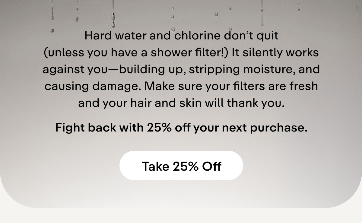 Hard water and chlorine don't quit (unless you have a shower filter!) It silently works against you-building up, stripping moisture, and causing damage. Make sure your filters are fresh and your hair and skin will thank you.     Fight back with 25% off your next purchase.