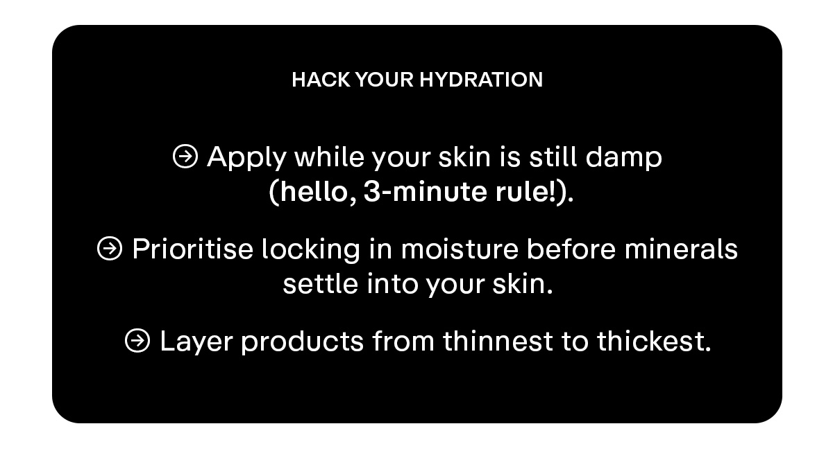 HACK YOUR HYDRATION  → Apply while your skin is still damp (hello, 3-minute rule!).  → Prioritize locking in moisture before minerals settle into your skin.  → Layer products from thinnest to thickest.