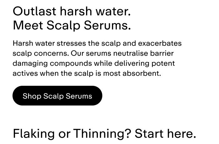 Harsh water stresses the scalp and exacerbates scalp concerns. Our serums neutralise barrier damaging compounds while delivering potent actives while the scalp is most absorbent.