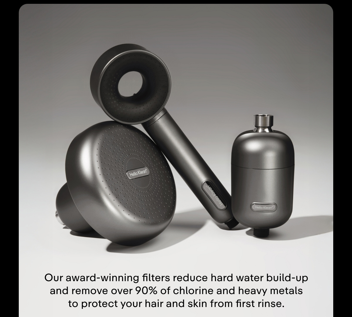 Our award-winning filters reduce hard water build-up and remove over 90% of chlorine and heavy metals to protect your hair and skin from first rinse.
