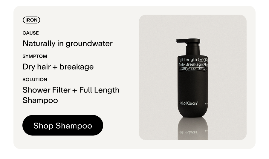 Metal: Iron. Cause: Naturally found in groundwater.  Symptoms: Dry hair + breakage Solution: Shower Filter + Full Length Shampoo