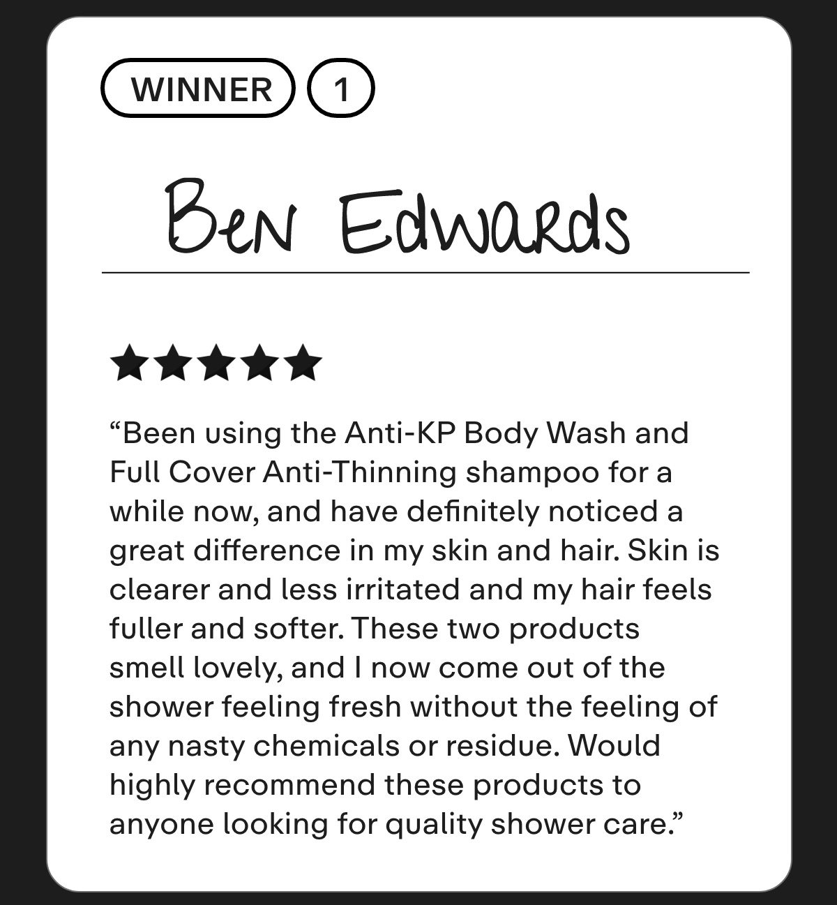 Ben Edwards Been using the Anti-KP Body Wash and Full Cover Anti-Thinning shampoo for a while now, and have definitely noticed a great difference in my skin and hair. Skin is clearer and less irritated and my hair feels fuller and softer. These two products smell lovely, and I now come out of the shower feeling fresh without the feeling of any nasty chemicals or residue. Would highly recommend these products to anyone looking for quality shower care.