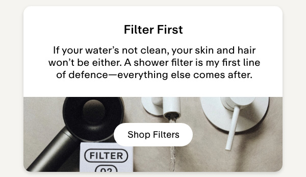 Filter first. If your water's not clean, your skin and hair won't be either. A shower filter is my first line of defence-everything else comes after. Shop Filters