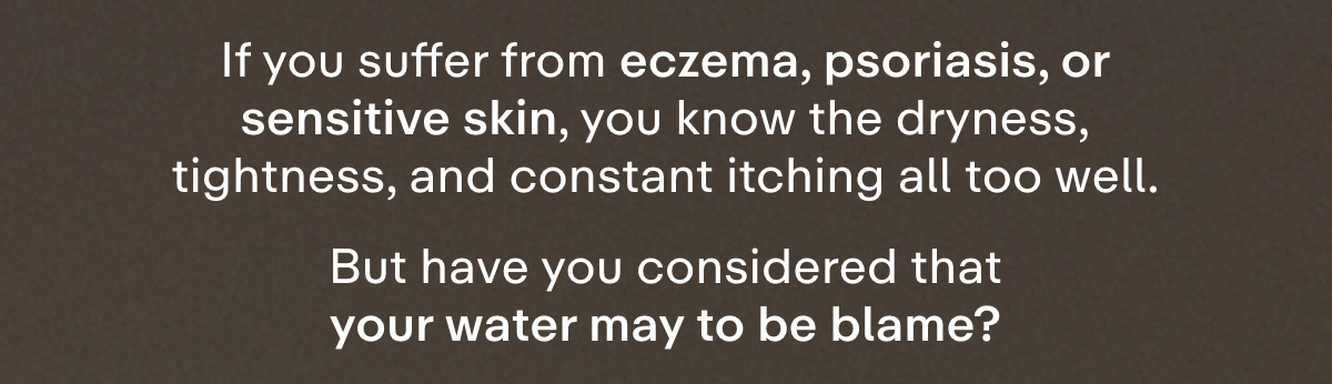 If you suffer from eczema, psoriasis, or sensitive skin, you know the dryness, tightness, and constant itching all too well. But have you considered that your water may to be blame?