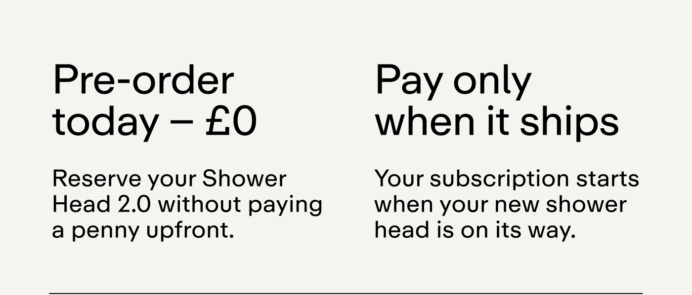 Pre-order today - £0 Reserve your Shower Head 2.0 without paying a penny upfront.  Pay only when it ships Your subscription starts when your new shower head is on its way.