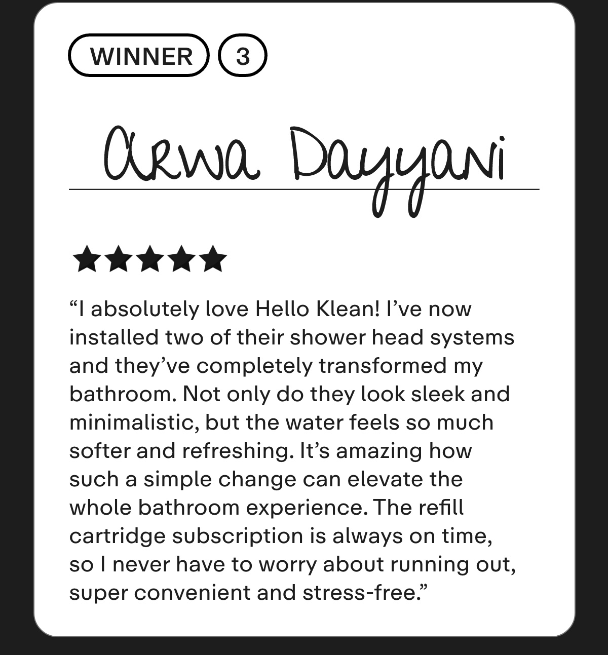Arwa Dayyani I absolutely love Hello Klean! I've now installed two of their shower head systems and they've completely transformed my bathroom. Not only do they look sleek and minimalistic, but the water feels so much softer and refreshing. It's amazing how such a simple change can elevate the whole bathroom experience. The refill cartridge subscription is always on time, so I never have to worry about running out, super convenient and stress-free.