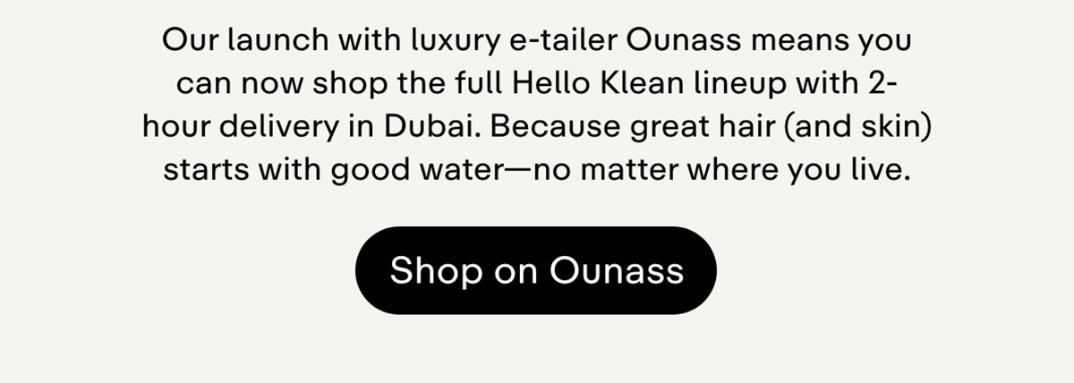 Our launch with luxury e-tailer Ounass means you can now  shopthe full Hello Klean lineup with 2-hour delivery in Dubai.  Because great hair (and skin) starts  with good water-no matter where you live. Shop on Ounass