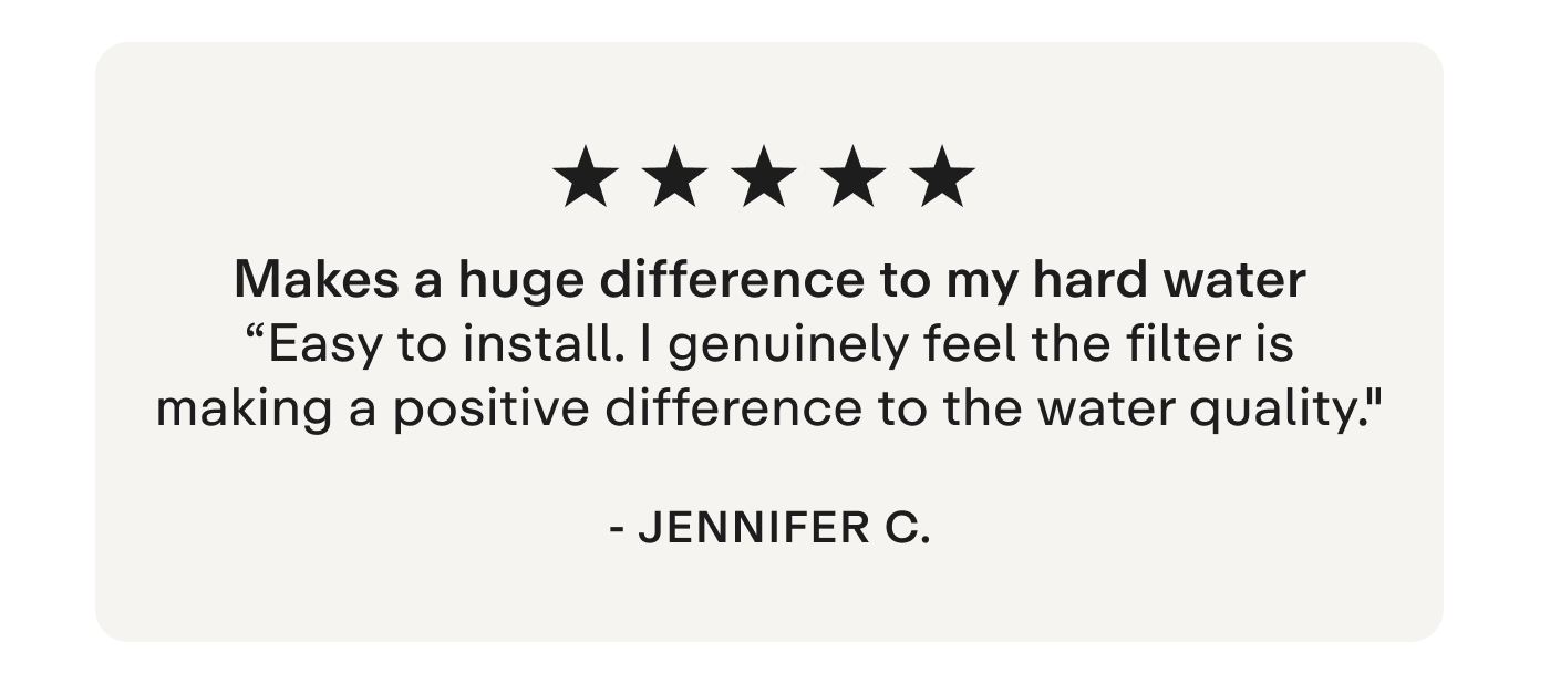 "Makes a huge difference to my hard water Easy to install. I genuinely feel the filter is making a positive difference to the water quality."  - Jennifer C.