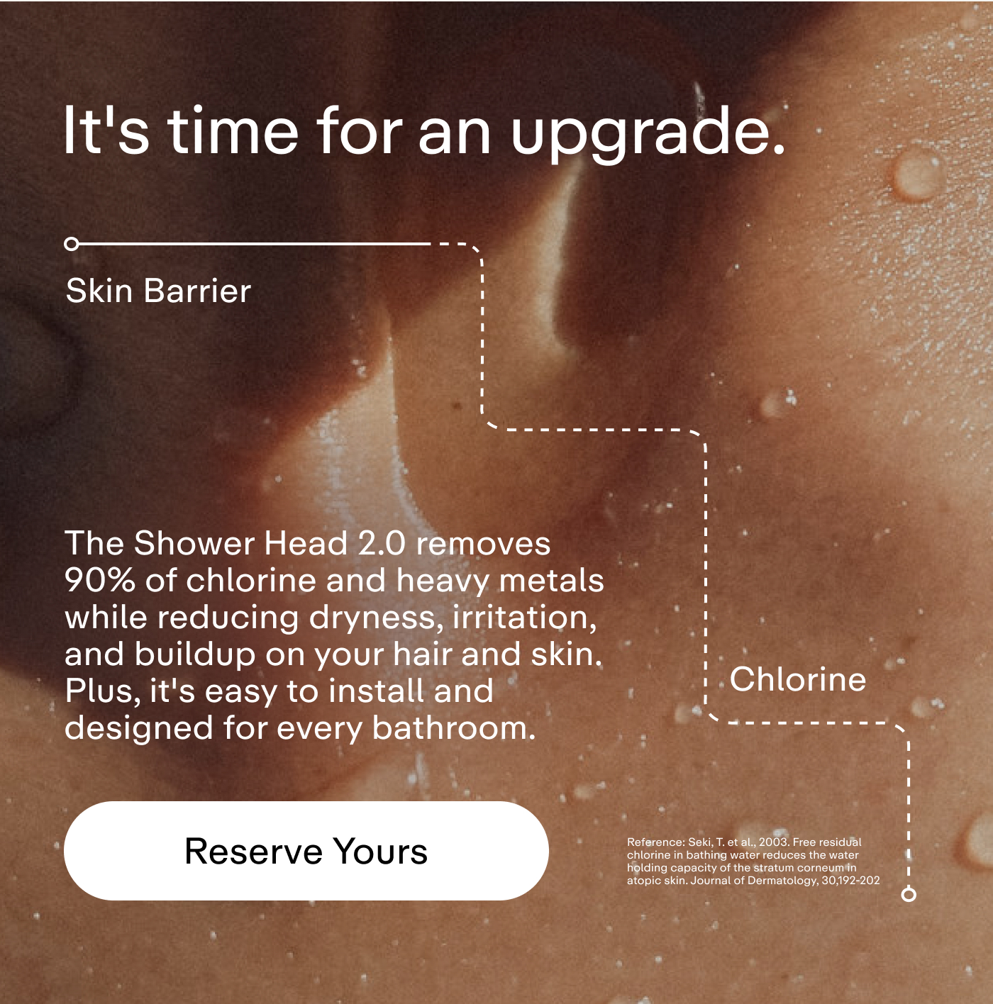 It's time for an upgrade. The Shower Head 2.0 removes 90% of chlorine and heavy metals while reducing dryness, irritation, and buildup on your hair and skin. Plus, it's easy to install and designed for every bathroom.  |  Reserve Yours