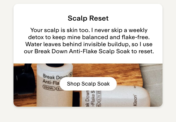 Scalp reset. Your scalp is skin too. I never skip a weekly detox to keep mine balanced and flake-free. Water leaves behind invisible buildup, so I use our Break Down Anti-Flake Scalp Soak to reset. Shop Scalp Soak