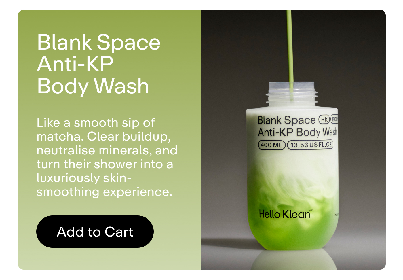 Blank Space Anti-KP Body Wash Like a smooth sip of matcha. Clear buildup, neutralise minerals, and turn their shower into a luxuriously skin-smoothing experience.  |  Add to Cart