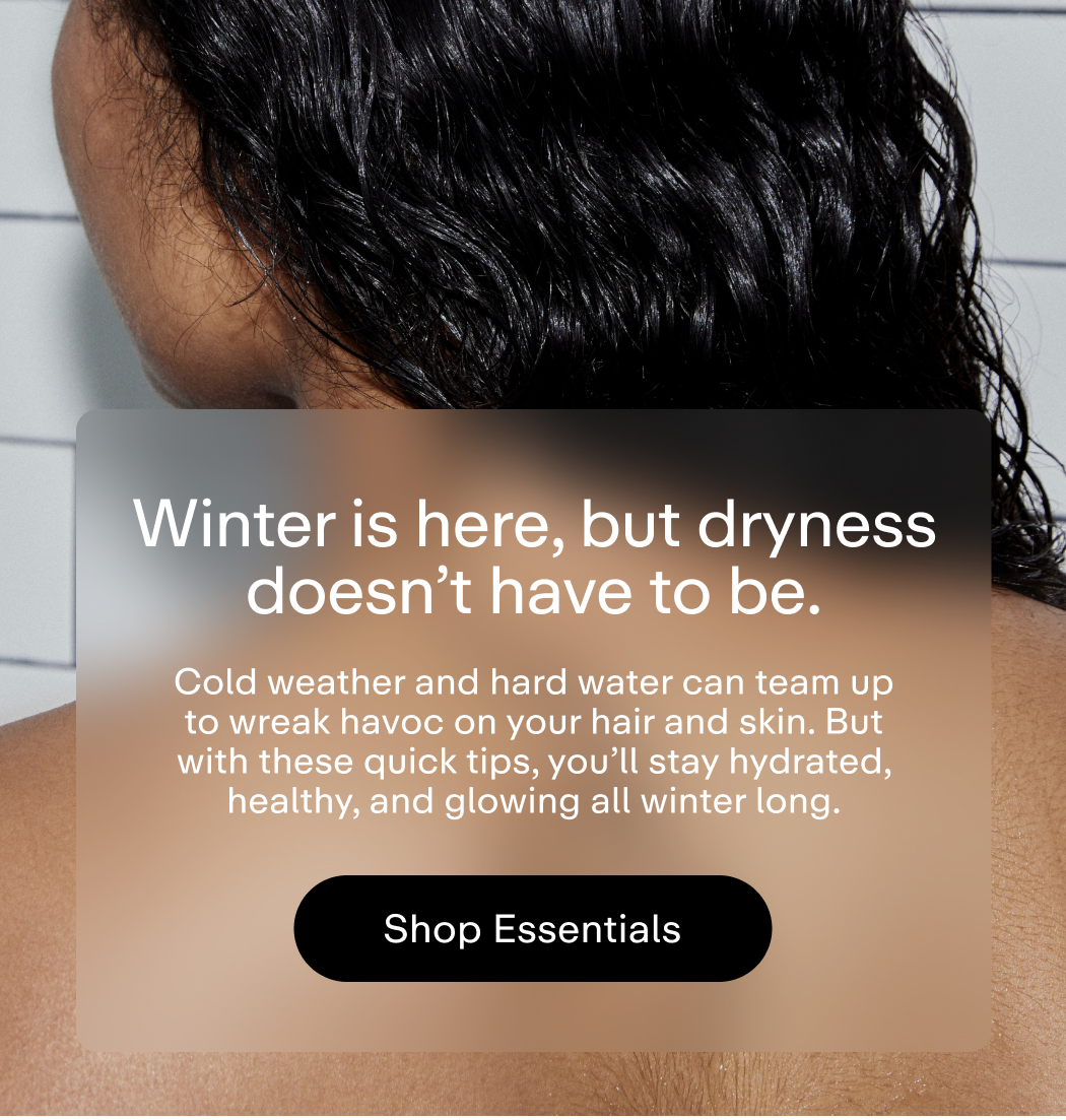 Winter is here, but dryness doesn't have to be. Cold weather and hard water can team up to wreak havoc on your hair and skin. But with these quick tips, you'll stay hydrated, healthy, and glowing all winter long.  |  Shop Essentials