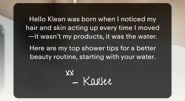 Hello Klean was born when I noticed my hair and skin acting up every time I moved-I finally realised it wasn't my products, but the water. Here are my top shower tips for a better beauty routine, starting with your water.  Xx  Karlee