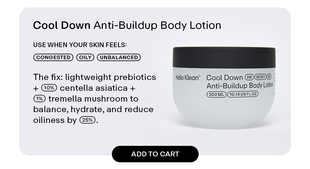 Cool Down Anti-Buildup Body Lotion  Use when your skin feels: congested - oily - unbalanced  The fix: lightweight prebiotics + 10% centella asiatica + 1% tremella mushroom to balance, hydrate, and reduce oiliness by 25%.