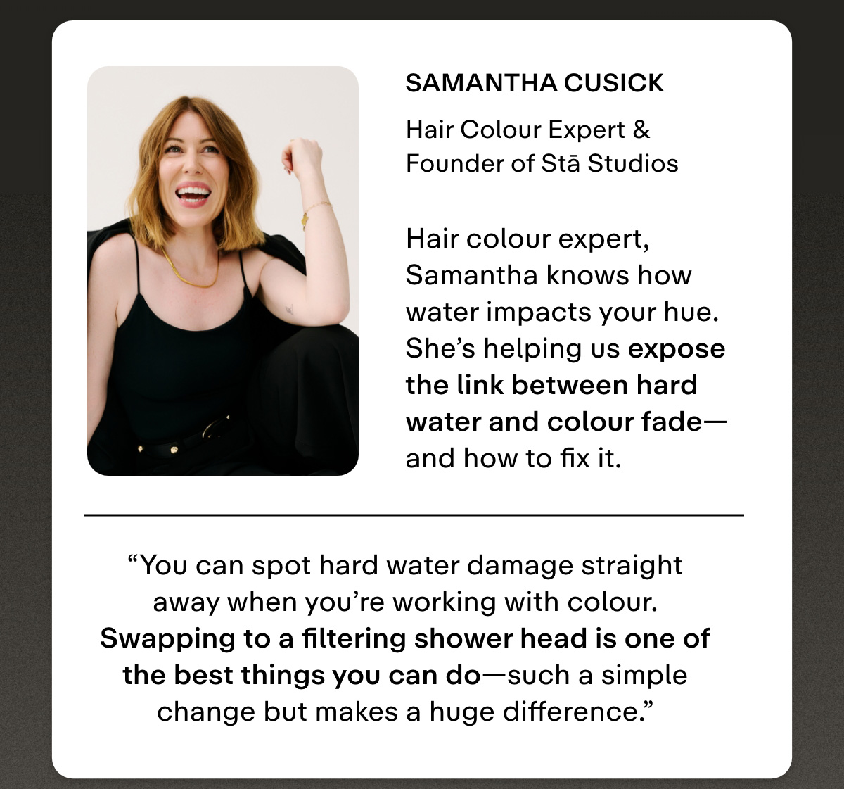Samantha Cusick  Hair Colour Expert & Founder of Stā Studios. Hair colour expert, Samantha knows exactly how water impacts your hue. She's helping us expose the link between hard water and colour fade-and how to fix it. 