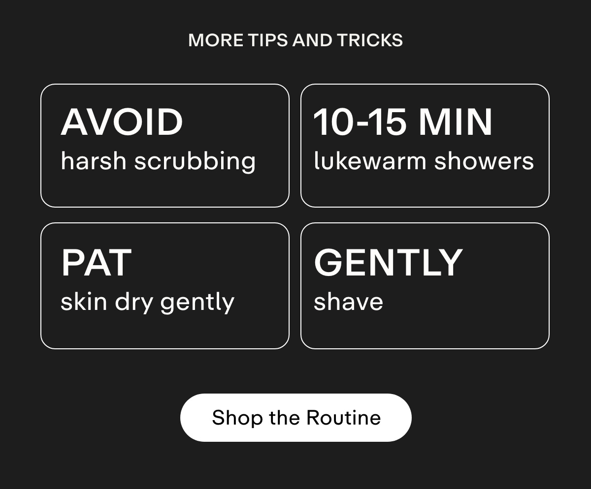 More tips and tricks Avoid harsh scrubbing 10-15 min lukewarm showers Pat skin dry gently  Shave gently. Shop the Routine