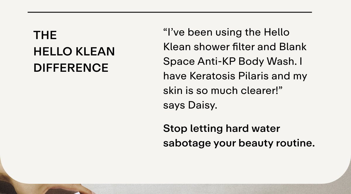 "I've been using the Hello Klean shower filter and Blank Space Anti-KP Body Wash, and my skin is so much clearer! I have keratosis pilaris, and now my skin is smoother without flare-ups after showers!" - Daisy ★★★★★  Stop letting hard water sabotage your beauty routine.