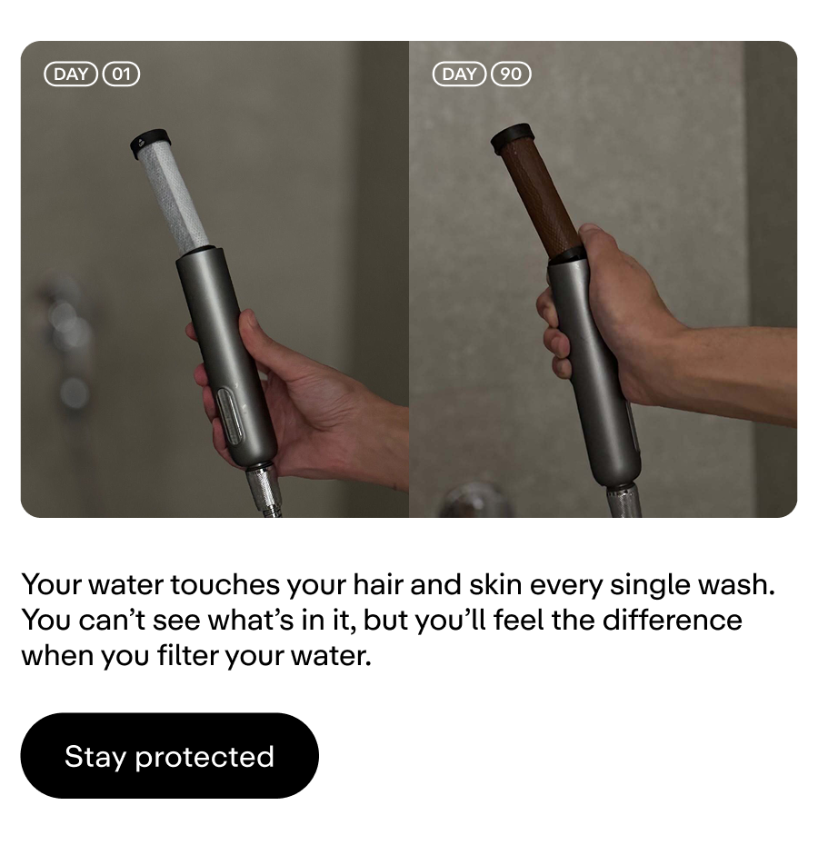 Your water touches your hair and skin with every rinse. Protect against it.