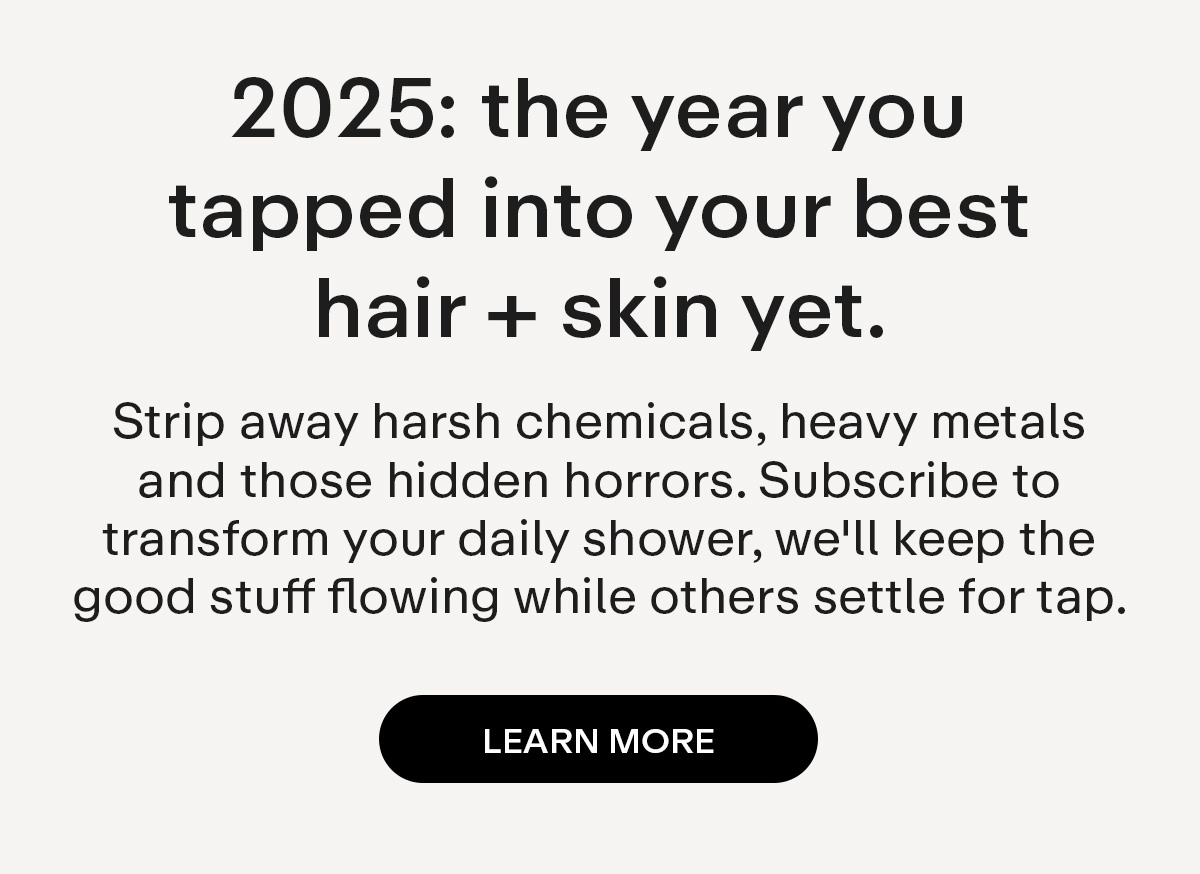2025: the year you tapped into your best hair + skin yet. Strip away harsh chemicals, heavy metals and those hidden horrors. Subscribe to transform your daily shower, we'll keep the good stuff flowing while others settle for tap.. Learn More.