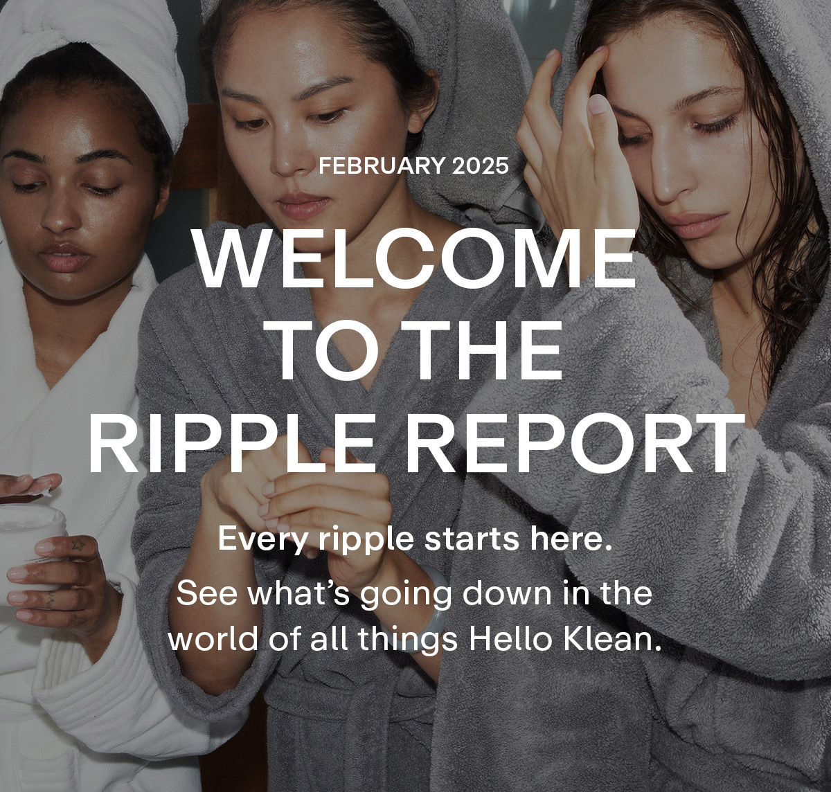 FEBRUARY 2025. Welcome to the Ripple Report. Every ripple starts here. See what's going down in the world of all things HelloKlean..