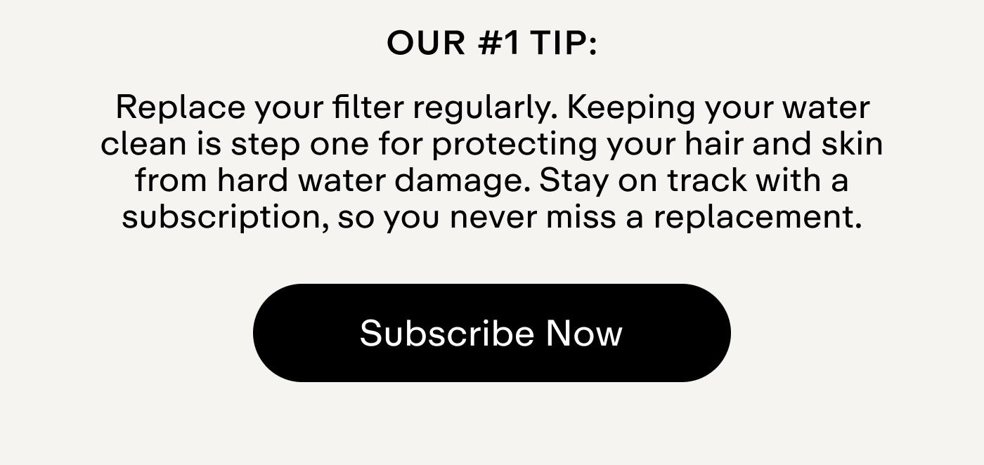 Our #1 tip: Replace your filter regularly. Keeping your water clean is step one for protecting your hair and skin from hard water damage. Stay on track with a subscription, so you never miss a replacement.  |  Subscribe Now