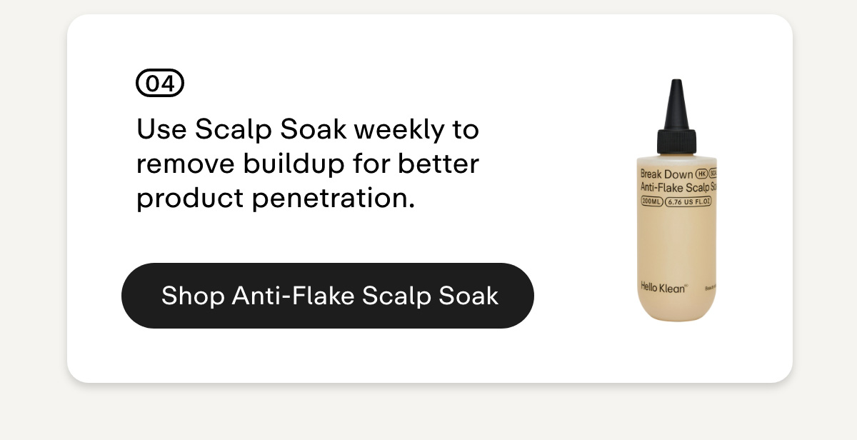 04 Use Scalp Soak weekly to remove buildup for better product penetration. Shop Anti-Flake Scalp Soak