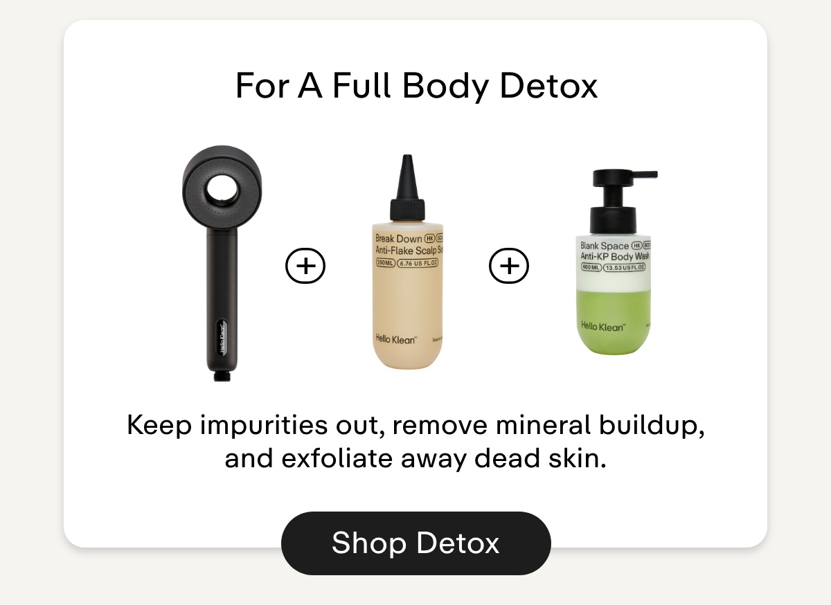 For A Full Body Detox. Keep impurities out, remove mineral buildup, and exfoliate away dead skin. Shop Detox