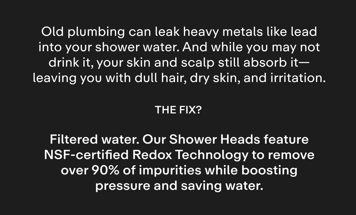 Old plumbing can leak heavy metals like lead into your shower water. And while you may not drink it, your skin and scalp still absorb it-leaving you with dull hair, dry skin, and irritation..  The fix? Filtered water. Our Shower Heads feature NSF-certified Redox Technology to remove over 90% of impurities while boosting pressure and saving water.
