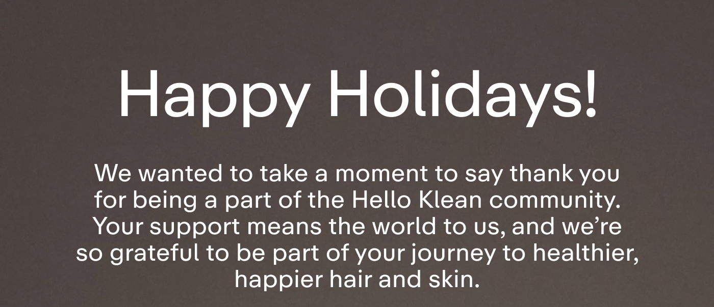 Happy Holidays! We wanted to take a moment to say thank you for being a part of the Hello Klean community. Your support means the world to us, and we're so grateful to be part of your journey to healthier, happier hair and skin.