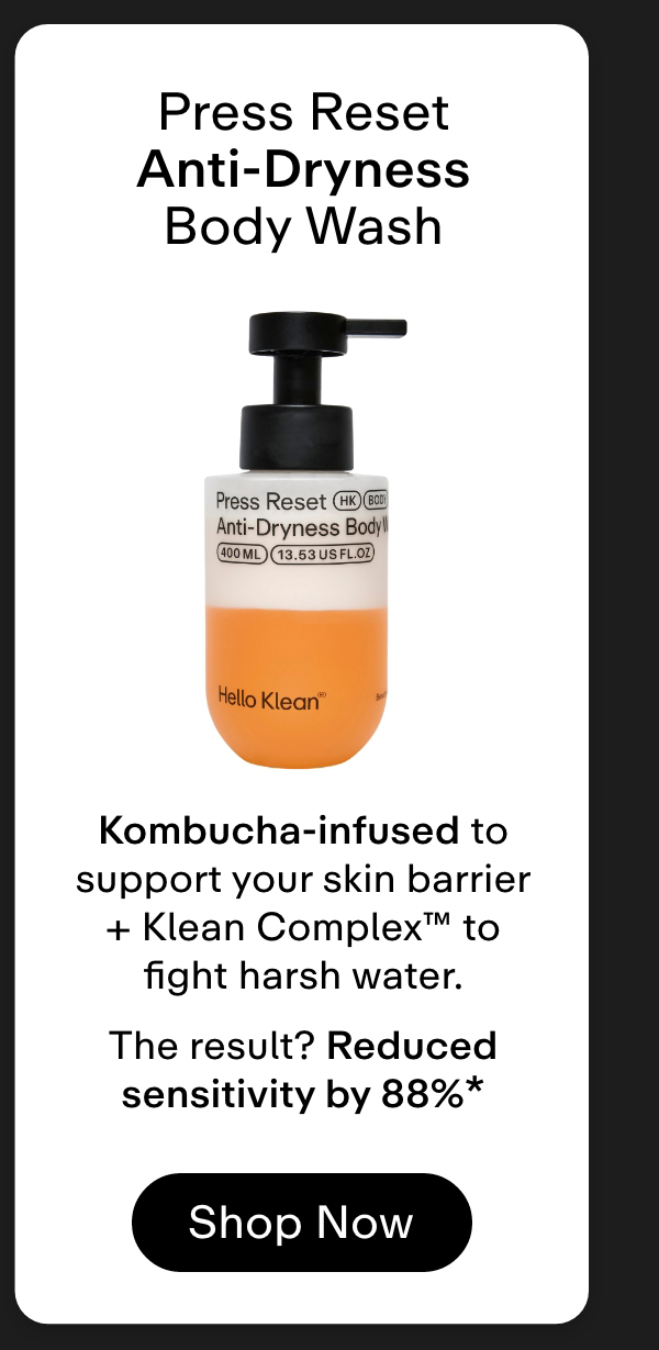Press Reset Anti-Dryness Body Wash → Kombucha-infused to support your skin barrier + Klean Complex™ to fight harsh water.  The result? Reduced sensitivity by 88%* Shop Now