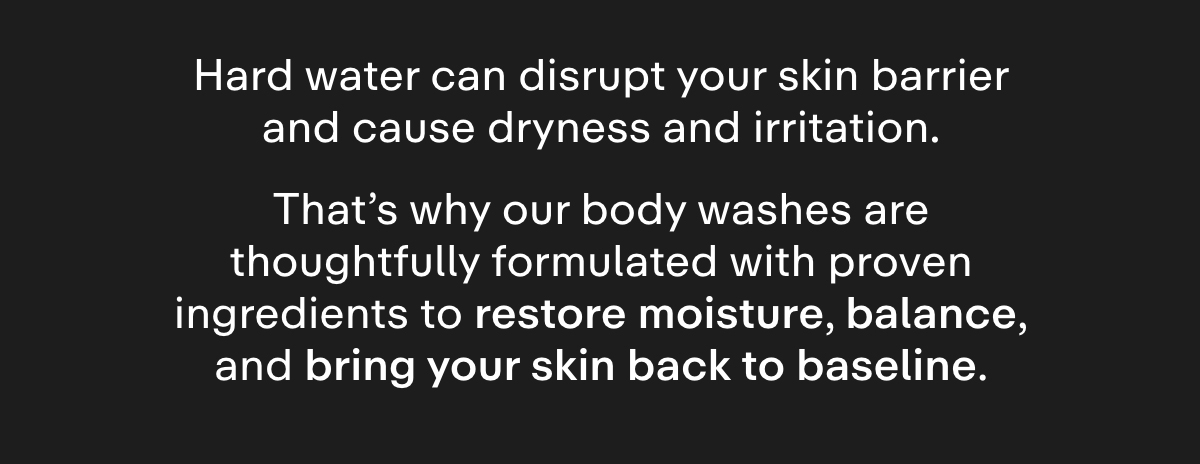 Hard water can disrupt your skin barrier and cause dryness and irritation. That's why our body washes are formulated with proven ingredients to restore moisture and balance, and bring your skin back to baseline.