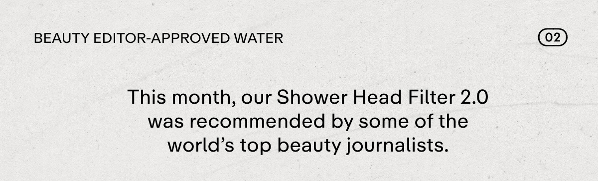 02 BEAUTY EDITOR-APPROVED WATER. This month, our Shower Head Filter 2.0 was recommended by some of the world's top beauty journalists.