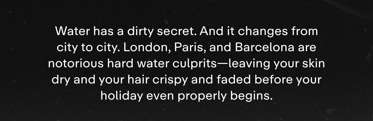 Water has a dirty secret. And it changes from city to city. London, Paris, and Barcelona are notorious hard water culprits-leaving your skin dry and your hair crispy and faded before your holiday even properly begins.