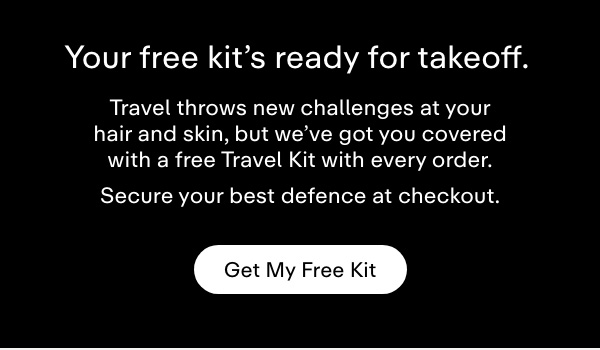 Your free kit's ready for takeoff. Travel throws new challenges at your hair and skin, but we've got you covered with a free Travel Kit with every order. Secure your best defence at checkout. Get My Free Kit