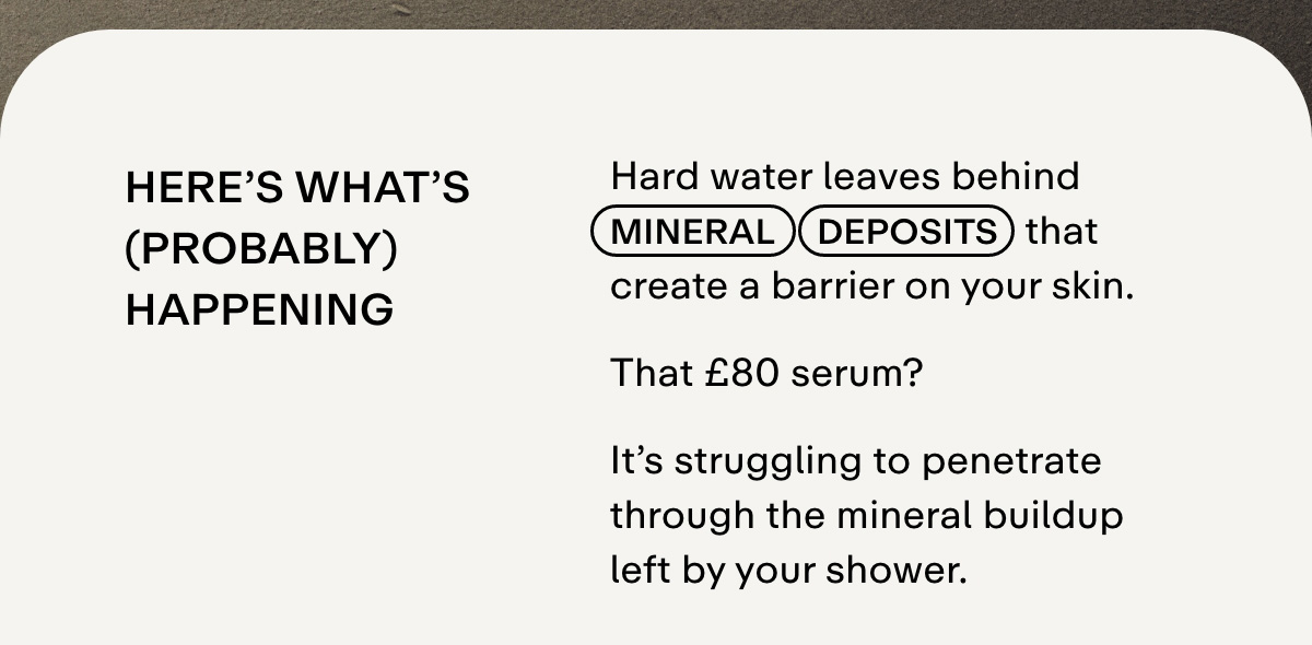 HERE'S WHAT'S (PROBABLY) HAPPENING Hard water leaves behind mineral deposits that create a barrier on your skin, blocking your expensive skincare from doing its job. That $80 serum? It's struggling to penetrate through the mineral buildup left by your shower.