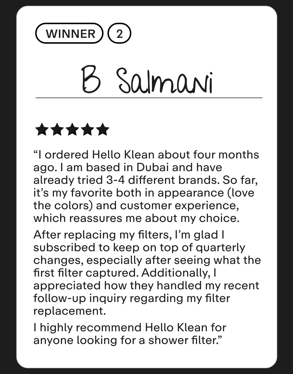 B Salmani I ordered Hello Klean about four months ago. I am based in Dubai and have already tried 3-4 different brands. So far, it's my favorite both in appearance (love the colors) and customer experience, which reassures me about my choice.  After replacing my filters, I'm glad I subscribed to keep on top of quarterly changes, especially after seeing what the first filter captured. Additionally, I appreciated how they handled my recent follow-up inquiry regarding my filter replacement.  I highly recommend Hello Klean for anyone looking for a shower filter.