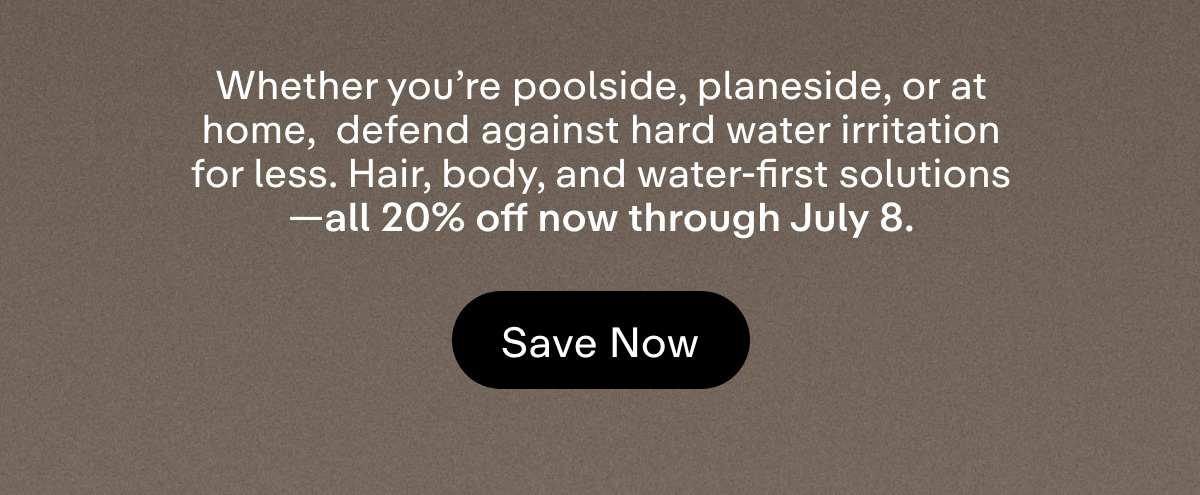 Whether you're poolside, planeside, or at home,  defend against hard water irritation for less. Hair, body, and water-first solutions-all 20% off now through July 8. Save Now.