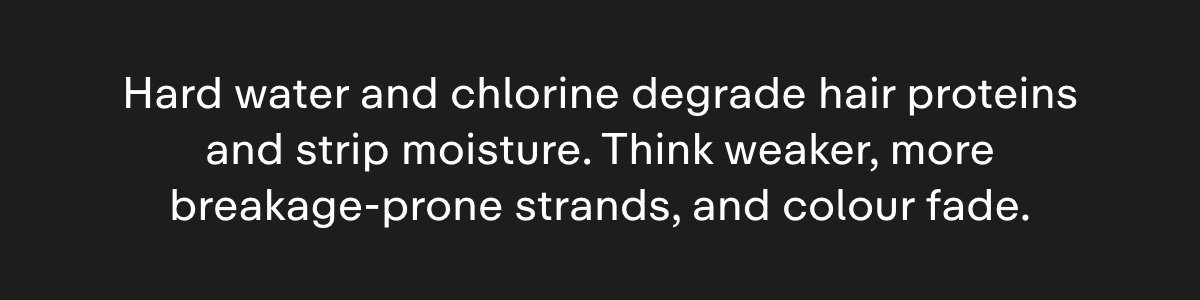 Hard water and chlorine degrade hair proteins and strip moisture. Think weaker, more breakage-prone strands, and colour fade.