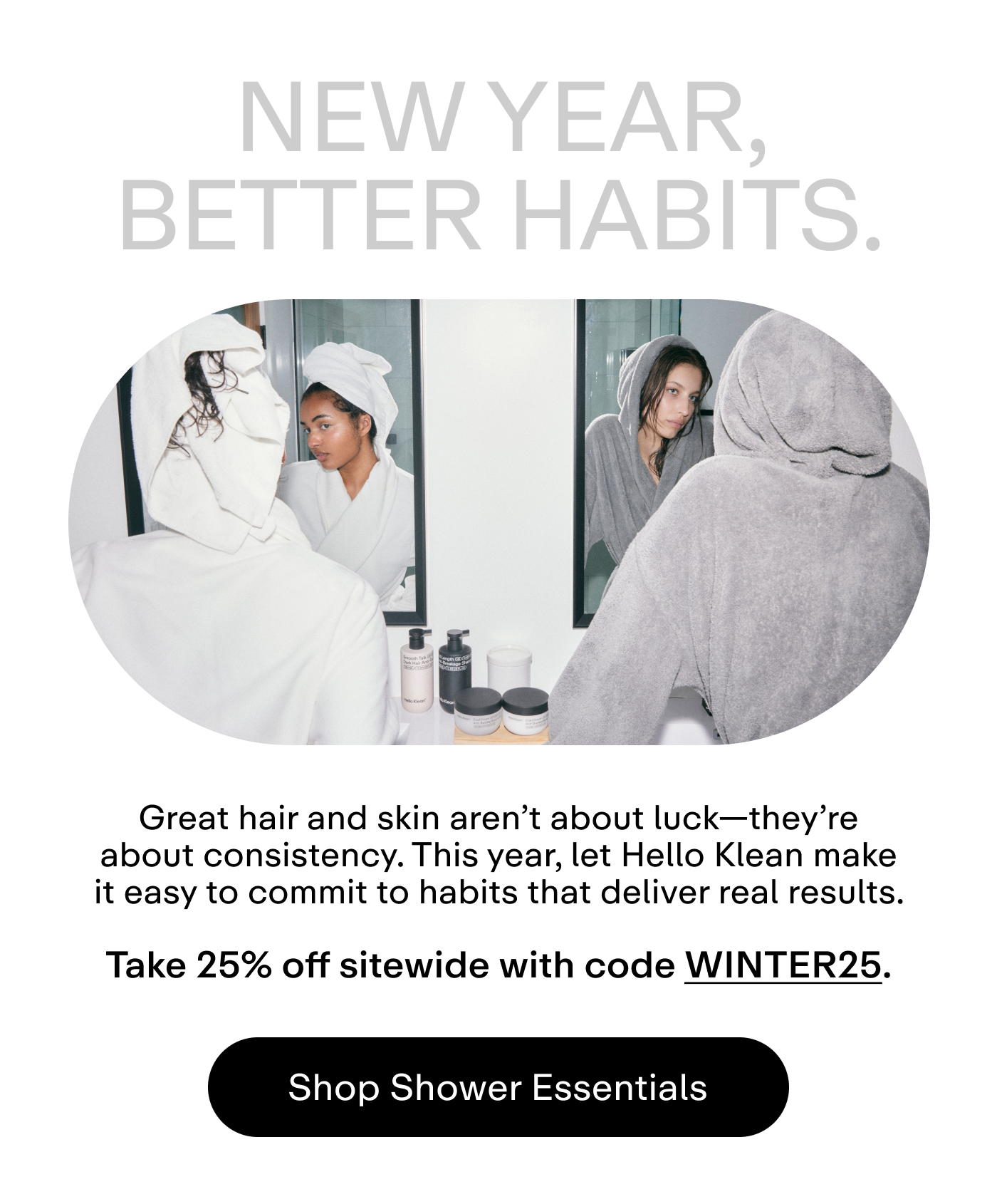 New year, better habits. Great hair and skin aren't about luck-they're about consistency. This year, let Hello Klean make it easy to commit to habits that deliver real results.  Take 25% off sitewide with code WINTER25.  |  Shop Shower Essentials