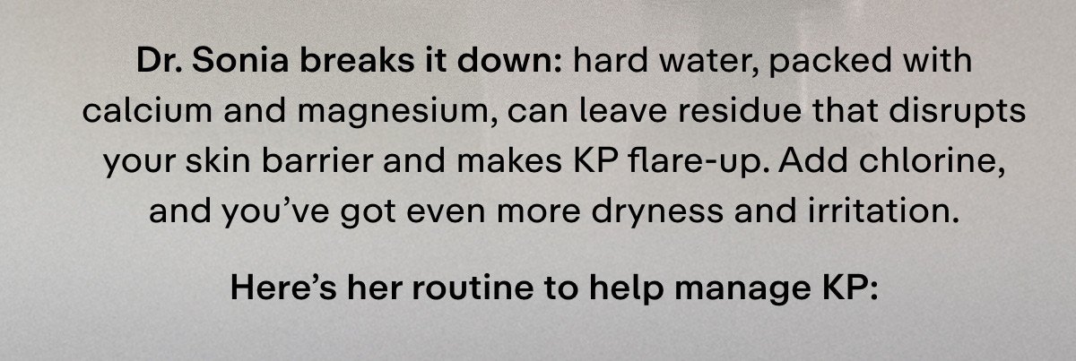 Dr. Sonia breaks it down: hard water, packed with calcium and magnesium, can leave residue that disrupts your skin barrier and makes KP flare-up. Add chlorine, and you've got even more dryness and irritation. Here's her routine to help manage KP: