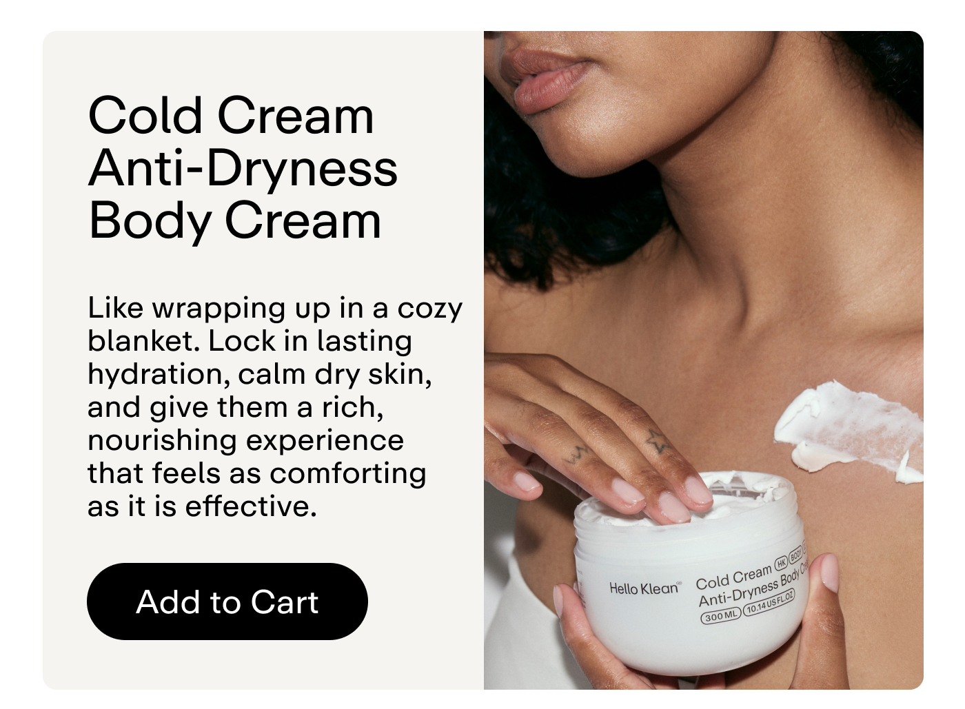 Cold Cream Anti-Dryness Body Cream Like wrapping up in a cozy blanket. Lock in lasting hydration, calm dry skin, and give them a rich, nourishing experience that feels as comforting as it is effective.  |   Add to Cart