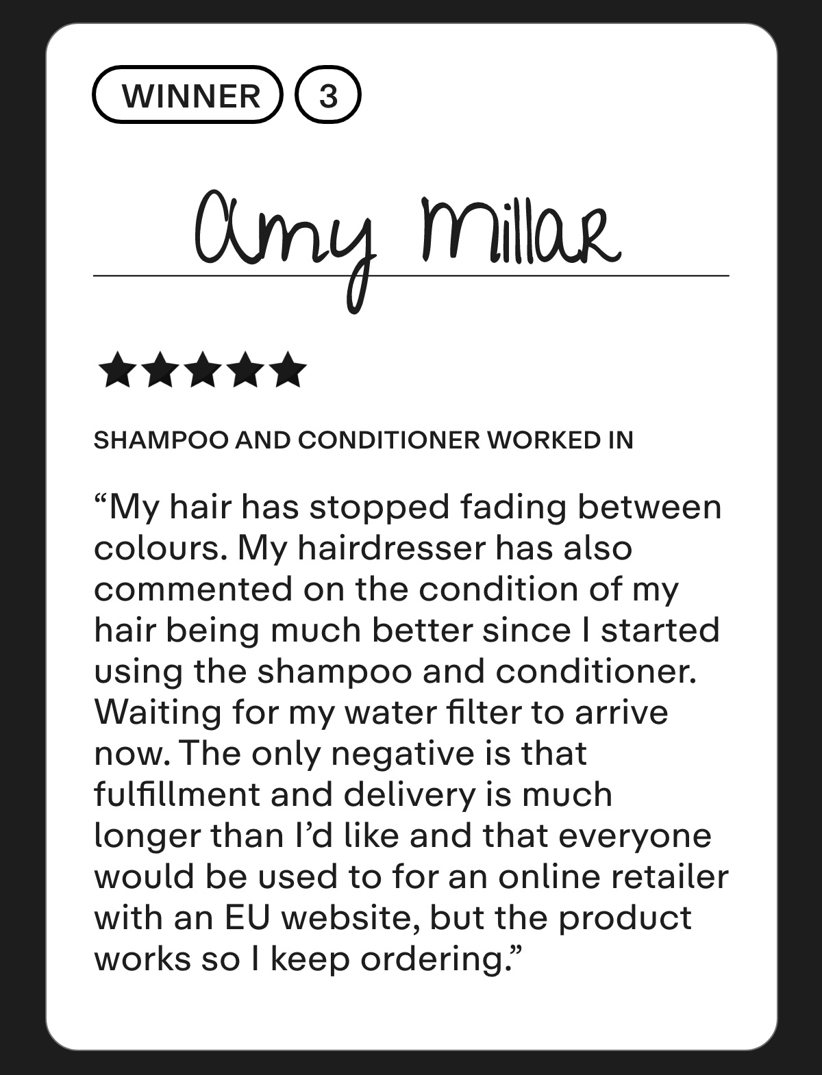 Winner 3: Amy Millar  Shampoo and Conditioner Worked in Hard Water Area  My hair has stopped fading between colours. My hairdresser has also commented on the condition of my hair being much better since I started using the shampoo and conditioner. Waiting for my water filter to arrive now. The only negative is that fulfillment and delivery is much longer than I'd like and that everyone would be used to for an online retailer with an EU website, but the product works so I keep ordering