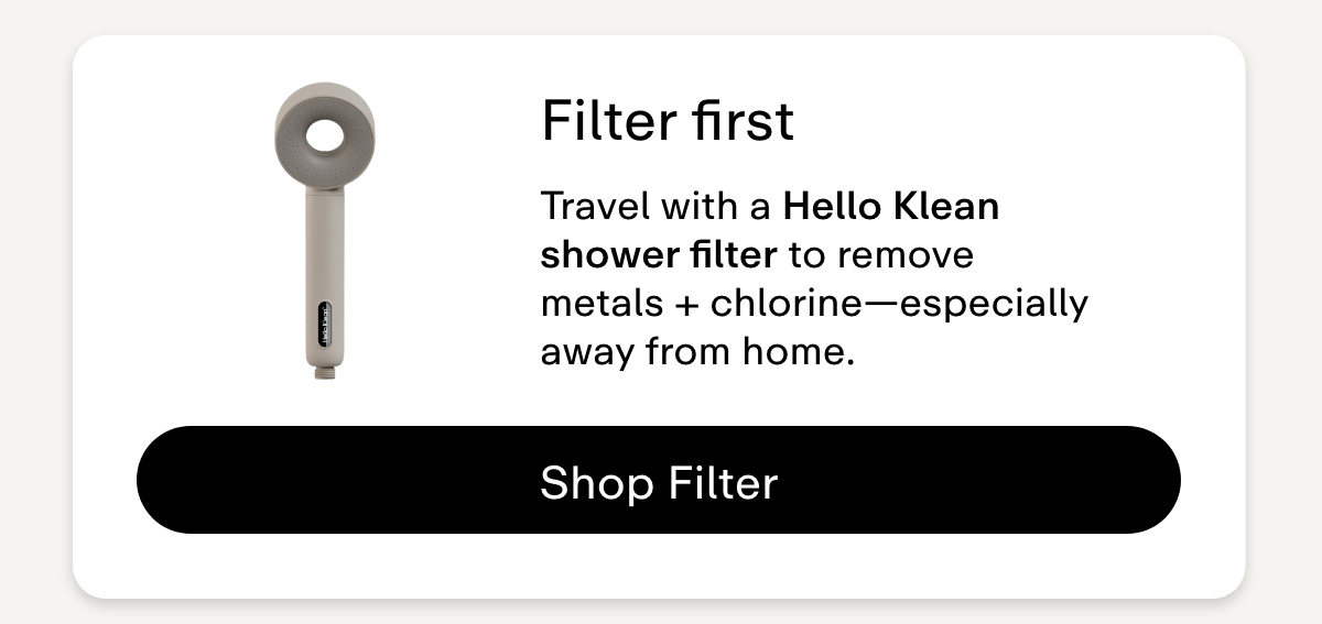 Filter first  Travel with a Hello Klean shower filter to remove metals + chlorine-especially away from home. Shop Filters