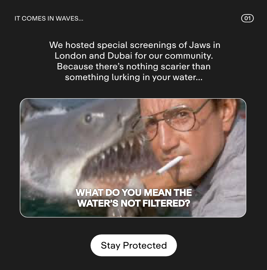 01 IT COMES IN WAVES...  We hosted special screenings of Jaws in London and Dubai for our community. Because there's nothing scarier than something lurking in your water... DIVE IN