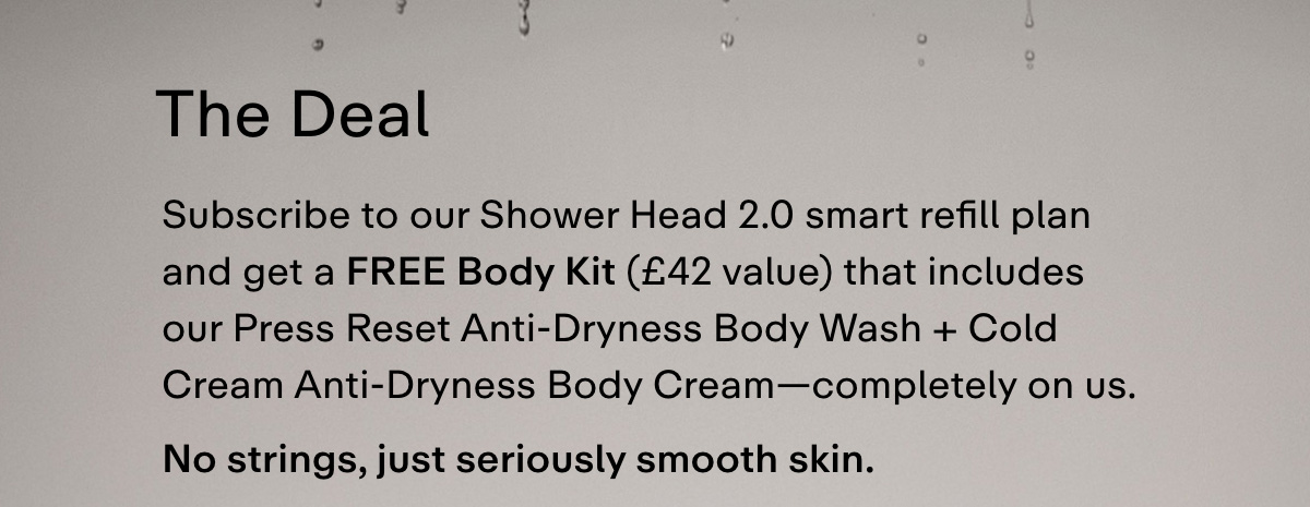 THE DEAL  Subscribe to our Shower Head 2.0 smart refill plan and get a free Body Kit (£42 value) that includes our Press Reset Anti-Dryness Body Wash + Cold Cream Anti-Dryness Body Cream-completely on us. No strings, just seriously smooth skin.
