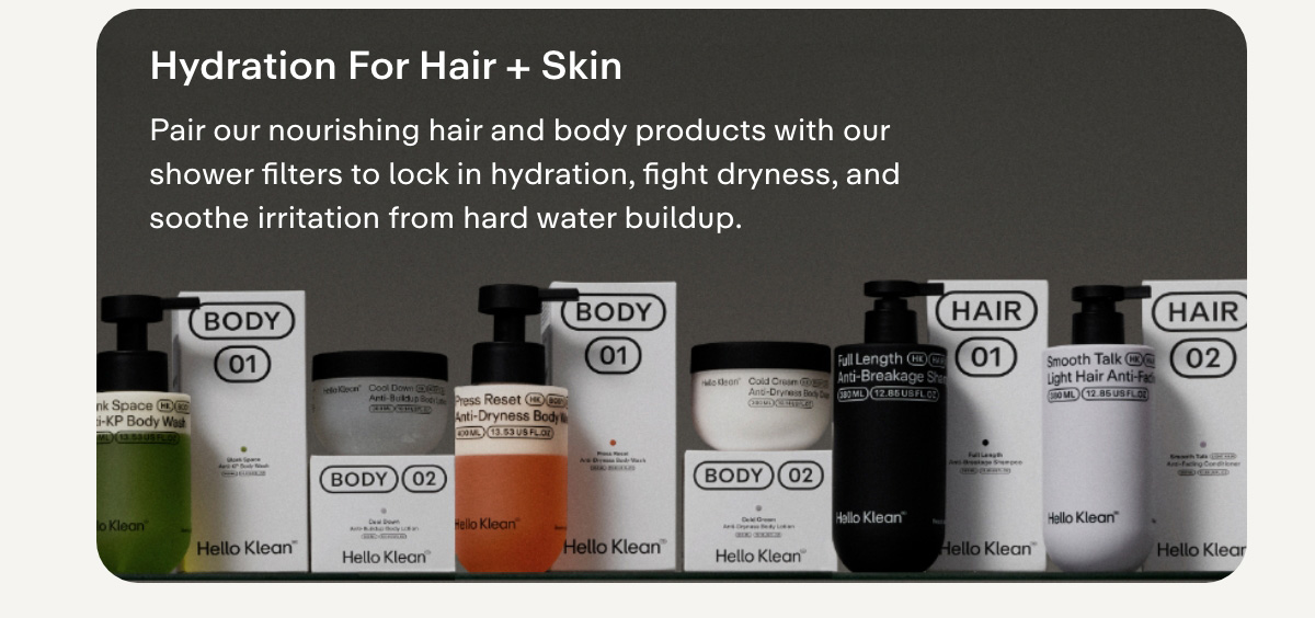 HYDRATION FOR HAIR + SKIN Pair our nourishing hair and body products with our shower filters to lock in hydration, fight dryness, and soothe irritation from hard water buildup.