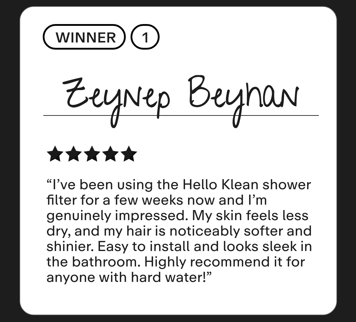 Zeynep Beyhan I've been using the Hello Klean shower filter for a few weeks now and I'm genuinely impressed. My skin feels less dry, and my hair is noticeably softer and shinier. Easy to install and looks sleek in the bathroom. Highly recommend it for anyone with hard water!