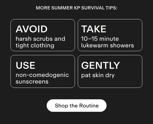 More summer KP survival tips:  Avoid harsh scrubs and tight clothing  Take 10-15 minute lukewarm showers  Gently pat skin dry  Use non-comedogenic sunscreens. Shop the Routine.