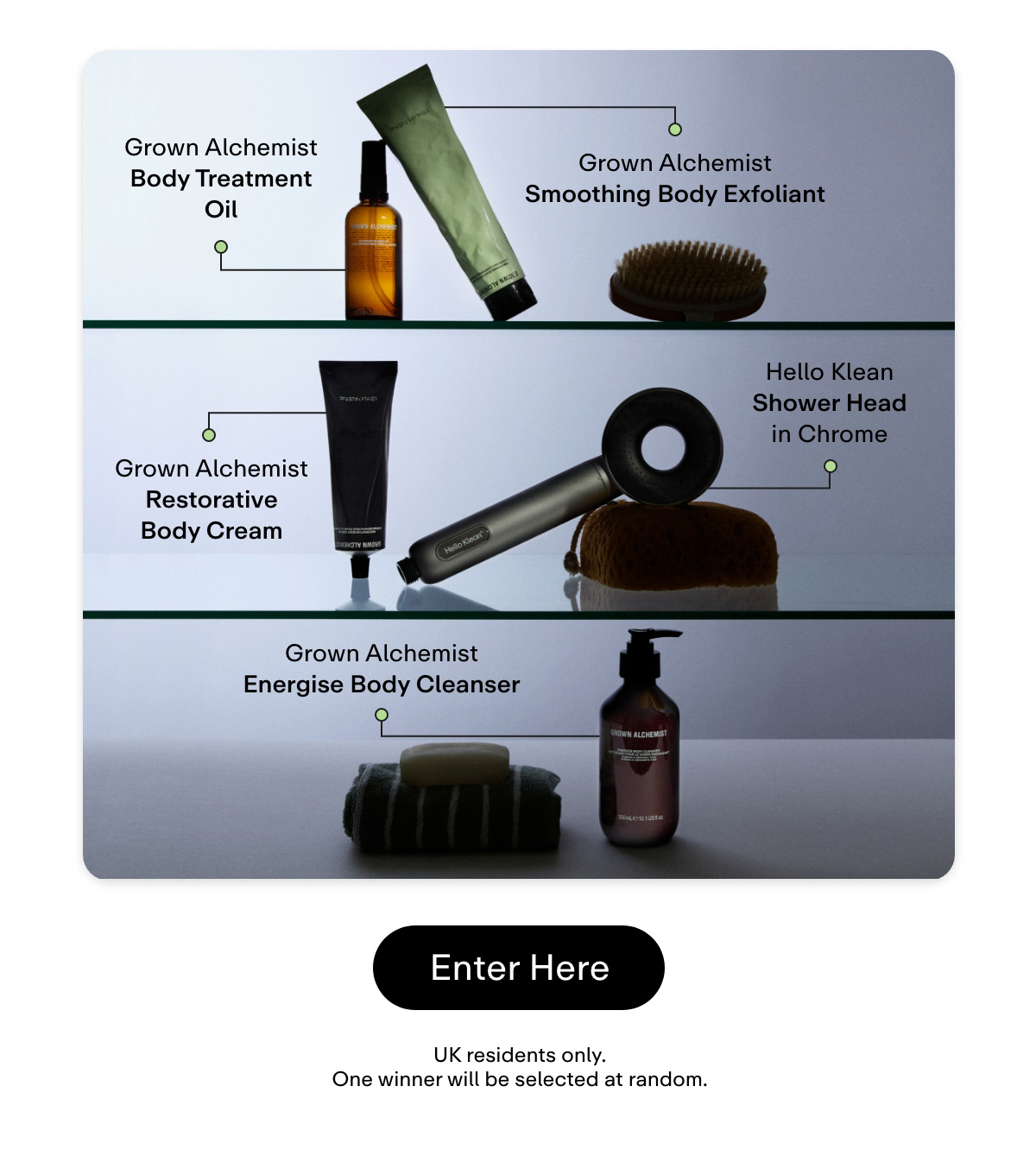 Hello Klean Shower Head in Chrome  Grown Alchemist Energise Body Cleanser  Grown Alchemist Smoothing Body Exfoliant  Grown Alchemist Body Treatment Oil  Grown Alchemist Restorative Body Cream  [Enter here]  UK residents only. One winner will be selected at random.