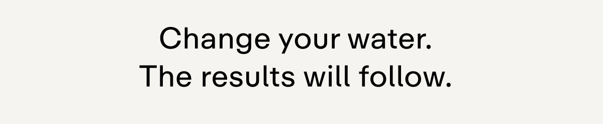 Change your water. The results will follow.